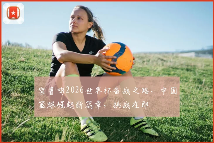 宫鲁鸣2026世界杯备战之路，中国篮球崛起新篇章，挑战在即