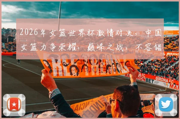 2026年女篮世界杯激情对决，中国女篮力争荣耀，巅峰之战，不容错过，共襄盛举