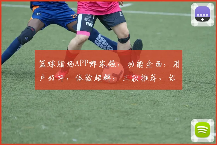 篮球赌场APP哪家强，功能全面，用户好评，体验超群，三款推荐，你选哪款