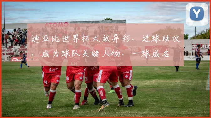 迪亚比世界杯大放异彩，进球助攻，成为球队关键人物，一球成名