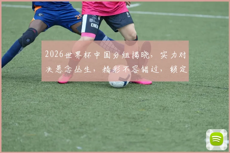 2026世界杯中国分组揭晓，实力对决悬念丛生，精彩不容错过，锁定焦点之战