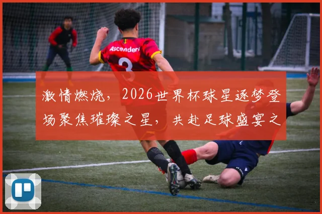 激情燃烧，2026世界杯球星逐梦登场聚焦璀璨之星，共赴足球盛宴之旅