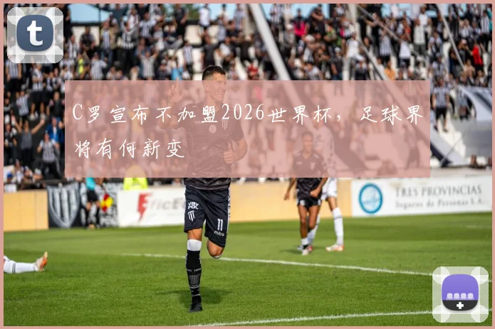 C罗宣布不加盟2026世界杯，足球界将有何新变