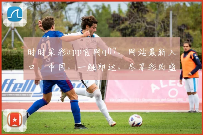 时时采彩app官网q07，网站最新入口，中国，一触即达，尽享彩民盛宴，三重惊喜不容错过