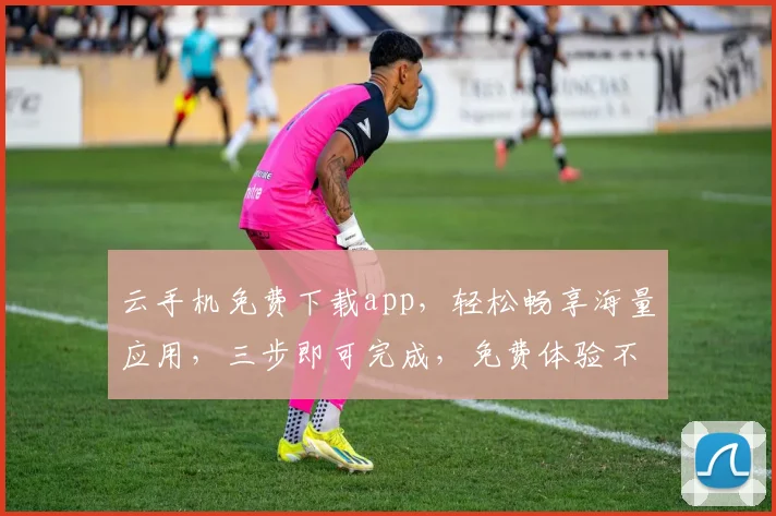 云手机免费下载app，轻松畅享海量应用，三步即可完成，免费体验不等待
